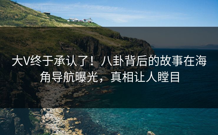 大V终于承认了！八卦背后的故事在海角导航曝光，真相让人瞠目