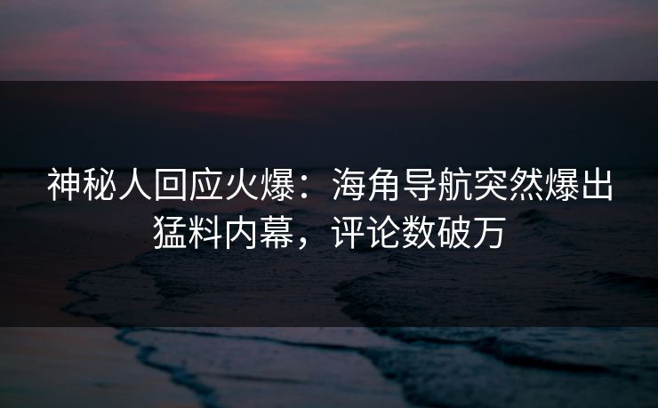 神秘人回应火爆：海角导航突然爆出猛料内幕，评论数破万