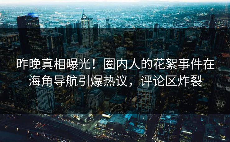 昨晚真相曝光！圈内人的花絮事件在海角导航引爆热议，评论区炸裂