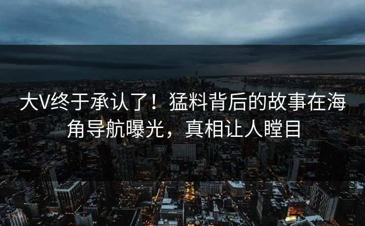 大V终于承认了！猛料背后的故事在海角导航曝光，真相让人瞠目
