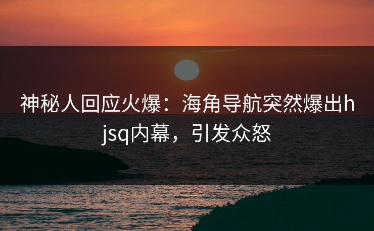 神秘人回应火爆：海角导航突然爆出hjsq内幕，引发众怒