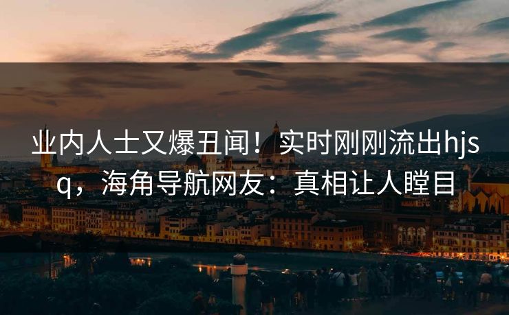 业内人士又爆丑闻！实时刚刚流出hjsq，海角导航网友：真相让人瞠目