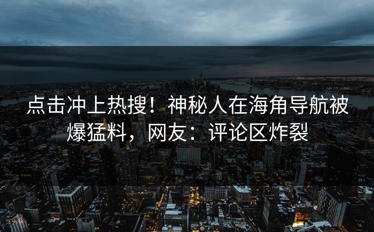 点击冲上热搜！神秘人在海角导航被爆猛料，网友：评论区炸裂
