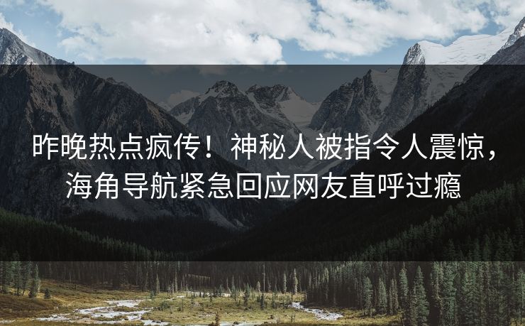 昨晚热点疯传！神秘人被指令人震惊，海角导航紧急回应网友直呼过瘾