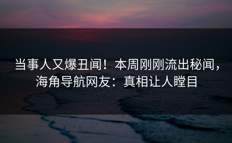当事人又爆丑闻！本周刚刚流出秘闻，海角导航网友：真相让人瞠目