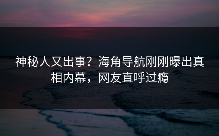 神秘人又出事？海角导航刚刚曝出真相内幕，网友直呼过瘾