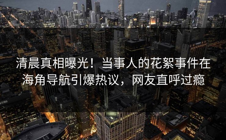 清晨真相曝光！当事人的花絮事件在海角导航引爆热议，网友直呼过瘾