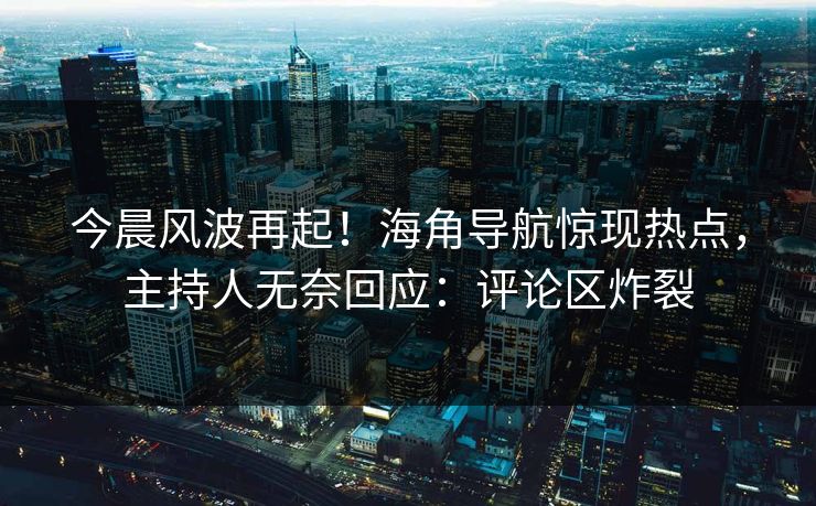今晨风波再起！海角导航惊现热点，主持人无奈回应：评论区炸裂