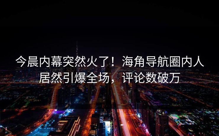 今晨内幕突然火了！海角导航圈内人居然引爆全场，评论数破万