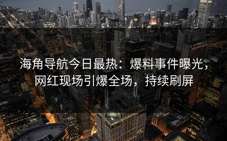 海角导航今日最热：爆料事件曝光，网红现场引爆全场，持续刷屏