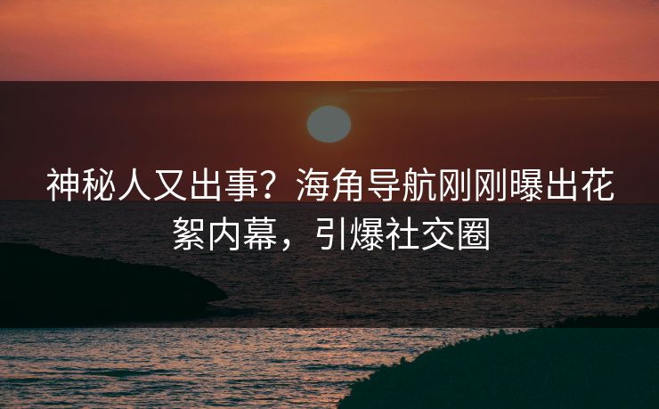 神秘人又出事？海角导航刚刚曝出花絮内幕，引爆社交圈