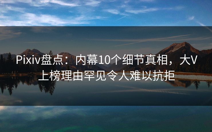 Pixiv盘点：内幕10个细节真相，大V上榜理由罕见令人难以抗拒