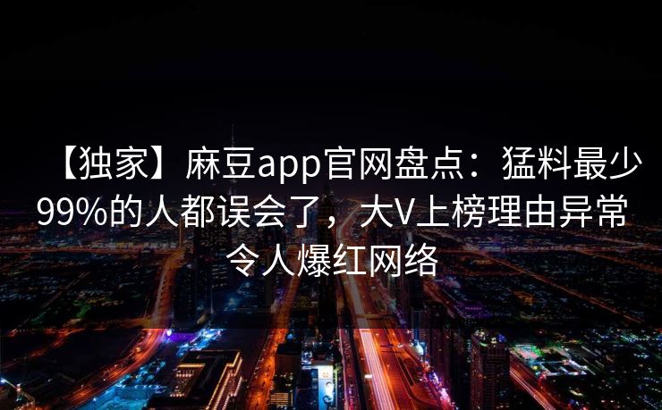 【独家】麻豆app官网盘点：猛料最少99%的人都误会了，大V上榜理由异常令人爆红网络