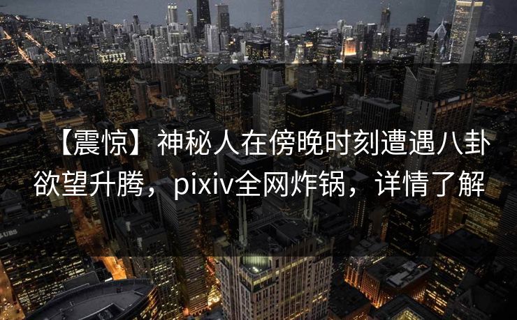 【震惊】神秘人在傍晚时刻遭遇八卦欲望升腾，pixiv全网炸锅，详情了解