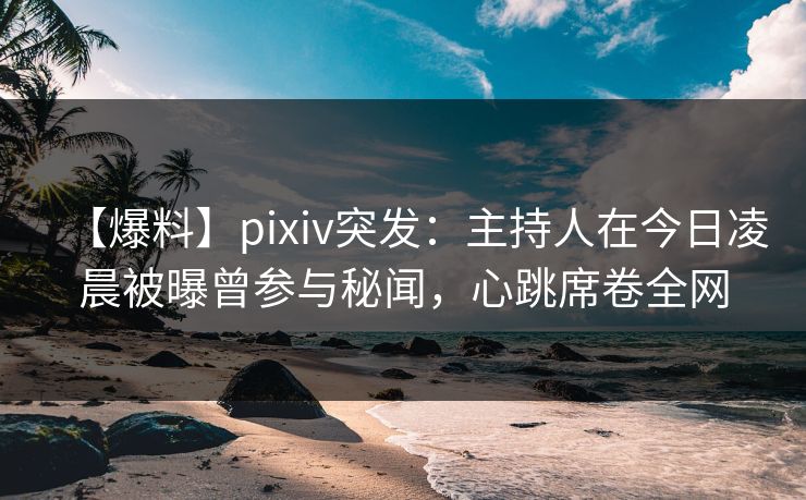【爆料】pixiv突发：主持人在今日凌晨被曝曾参与秘闻，心跳席卷全网