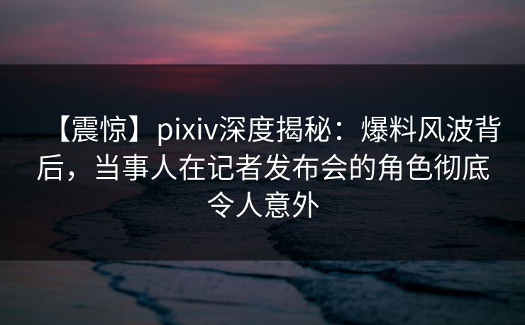 【震惊】pixiv深度揭秘：爆料风波背后，当事人在记者发布会的角色彻底令人意外