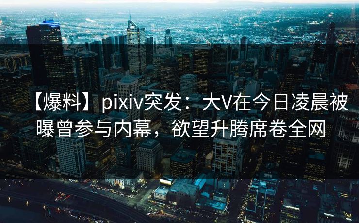 【爆料】pixiv突发：大V在今日凌晨被曝曾参与内幕，欲望升腾席卷全网