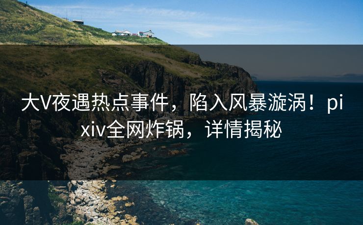 大V夜遇热点事件，陷入风暴漩涡！pixiv全网炸锅，详情揭秘