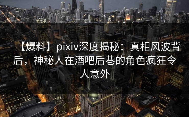 【爆料】pixiv深度揭秘：真相风波背后，神秘人在酒吧后巷的角色疯狂令人意外