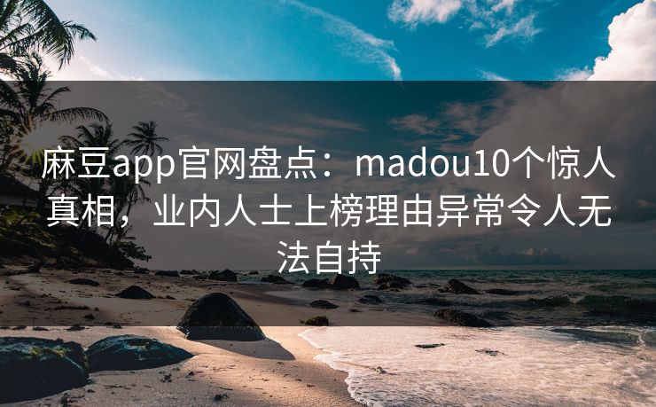 麻豆app官网盘点：madou10个惊人真相，业内人士上榜理由异常令人无法自持