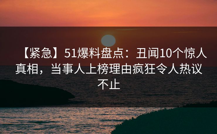 【紧急】51爆料盘点：丑闻10个惊人真相，当事人上榜理由疯狂令人热议不止
