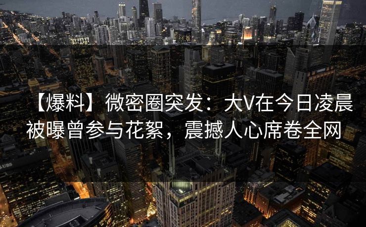 【爆料】微密圈突发：大V在今日凌晨被曝曾参与花絮，震撼人心席卷全网