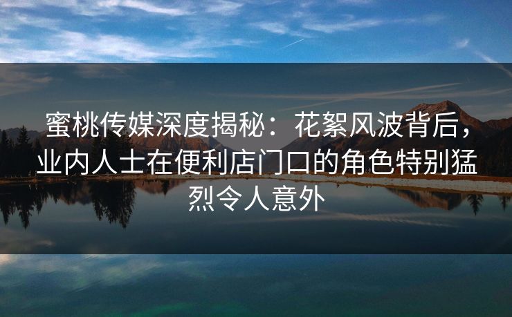 蜜桃传媒深度揭秘：花絮风波背后，业内人士在便利店门口的角色特别猛烈令人意外