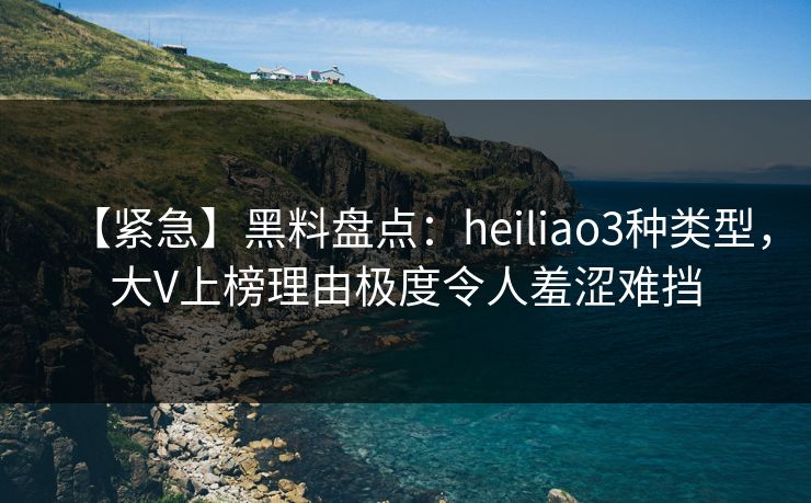 【紧急】黑料盘点：heiliao3种类型，大V上榜理由极度令人羞涩难挡