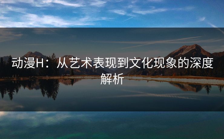动漫H：从艺术表现到文化现象的深度解析