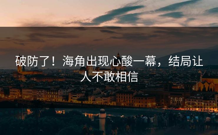 破防了！海角出现心酸一幕，结局让人不敢相信
