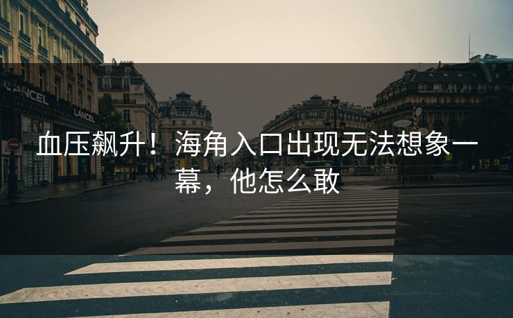 血压飙升！海角入口出现无法想象一幕，他怎么敢