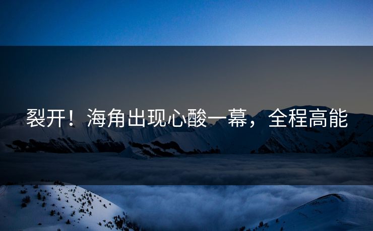 裂开！海角出现心酸一幕，全程高能