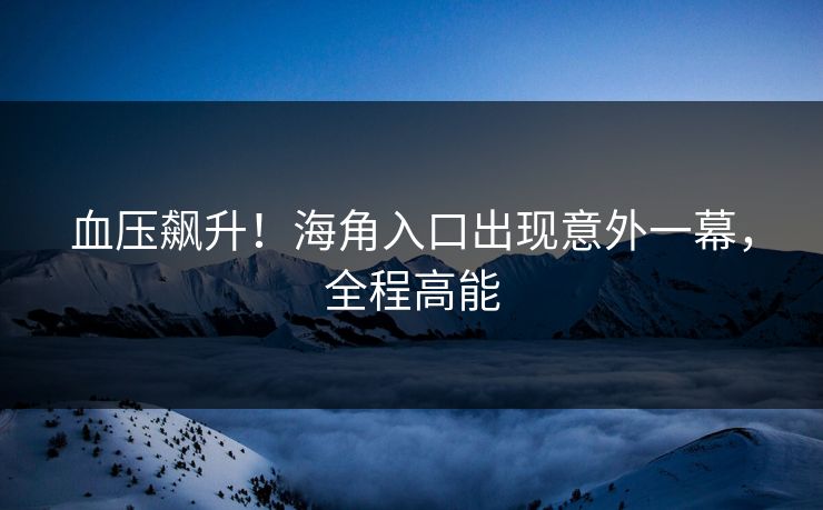 血压飙升！海角入口出现意外一幕，全程高能