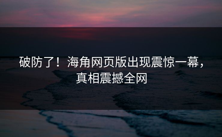 破防了！海角网页版出现震惊一幕，真相震撼全网