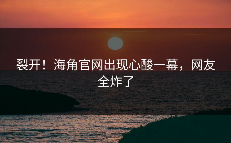 裂开！海角官网出现心酸一幕，网友全炸了