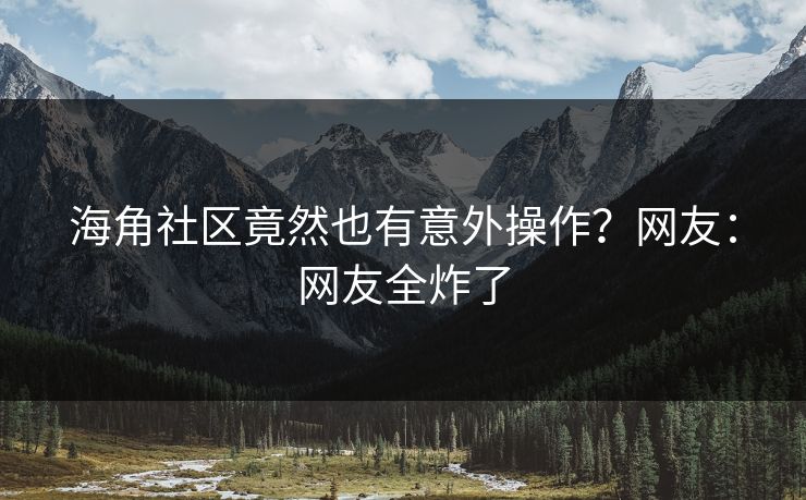 海角社区竟然也有意外操作？网友：网友全炸了