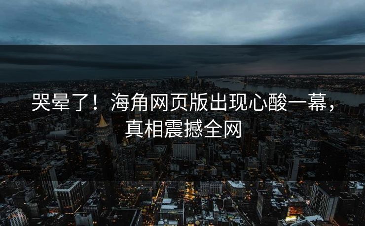 哭晕了！海角网页版出现心酸一幕，真相震撼全网