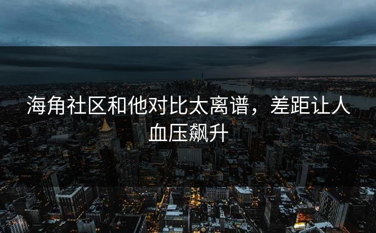 海角社区和他对比太离谱，差距让人血压飙升