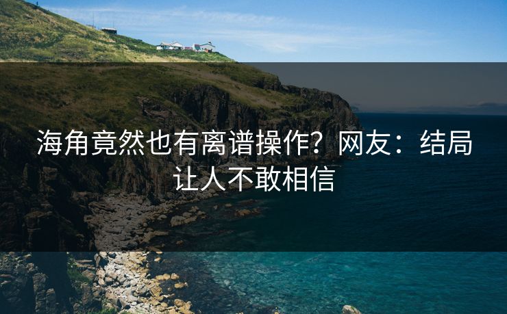 海角竟然也有离谱操作？网友：结局让人不敢相信