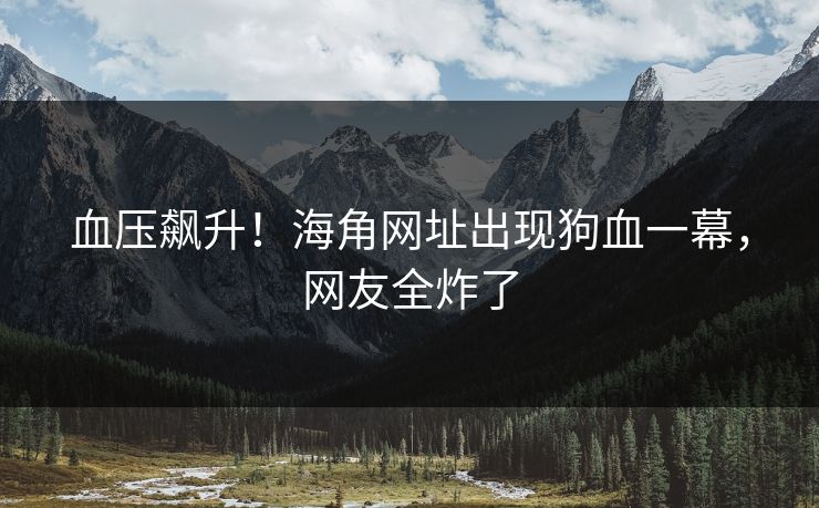 血压飙升！海角网址出现狗血一幕，网友全炸了