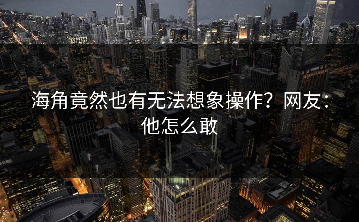 海角竟然也有无法想象操作？网友：他怎么敢