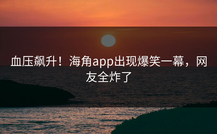 血压飙升！海角app出现爆笑一幕，网友全炸了