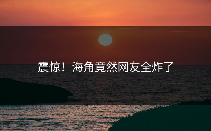 震惊！海角竟然网友全炸了