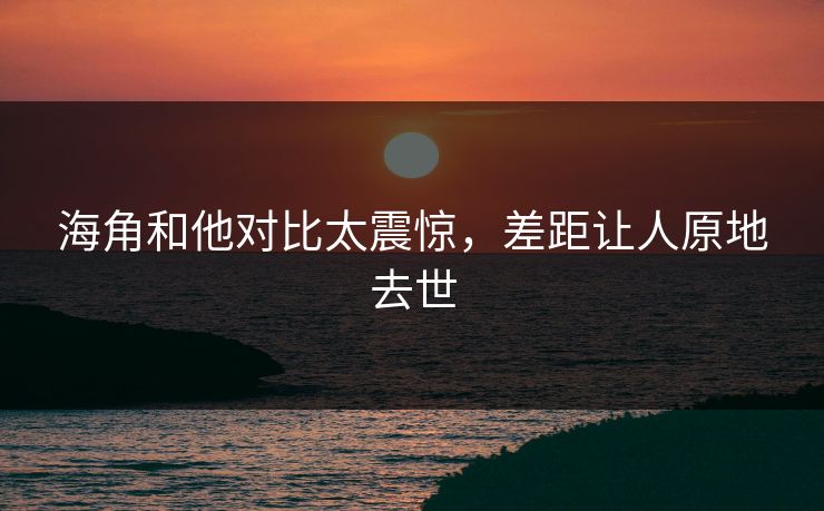 海角和他对比太震惊，差距让人原地去世