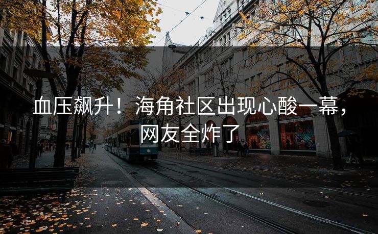 血压飙升!海角社区出现心酸一幕,网友全炸了