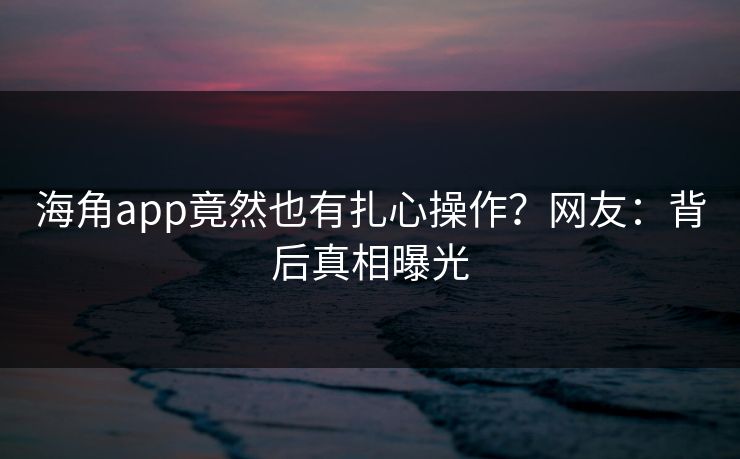 海角app竟然也有扎心操作？网友：背后真相曝光
