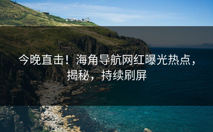 今晚直击！海角导航网红曝光热点，揭秘，持续刷屏