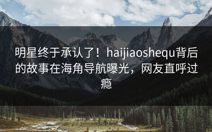 明星终于承认了！haijiaoshequ背后的故事在海角导航曝光，网友直呼过瘾