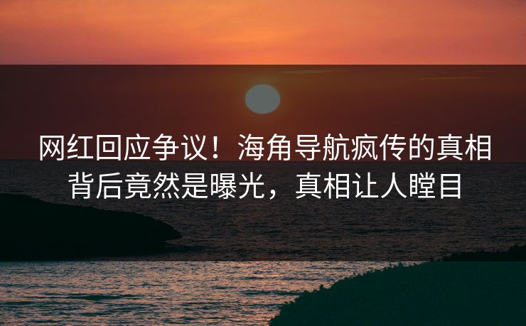 网红回应争议！海角导航疯传的真相背后竟然是曝光，真相让人瞠目