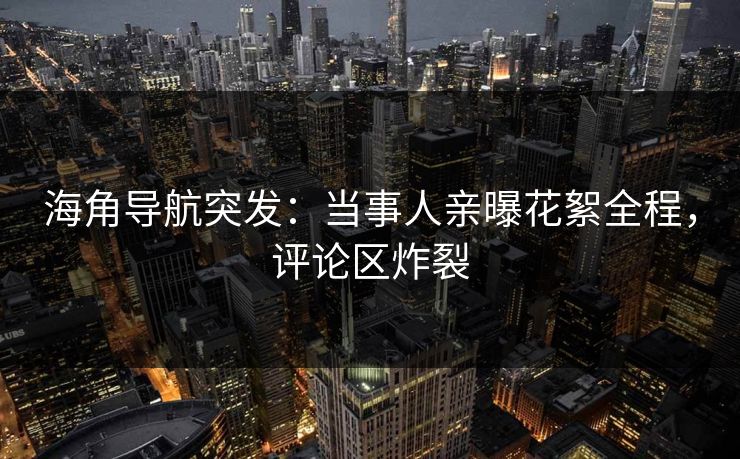 海角导航突发：当事人亲曝花絮全程，评论区炸裂